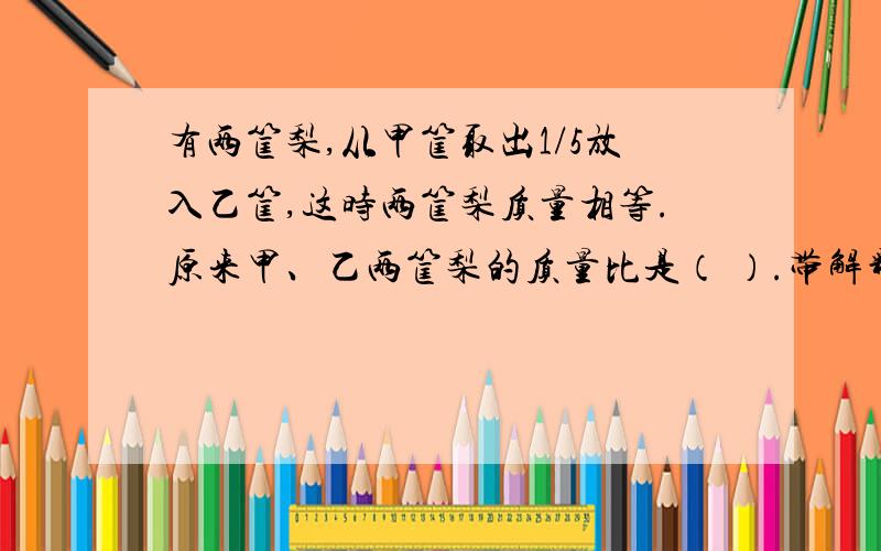 有两筐梨,从甲筐取出1/5放入乙筐,这时两筐梨质量相等.原来甲、乙两筐梨的质量比是（ ）.带解释的昂..