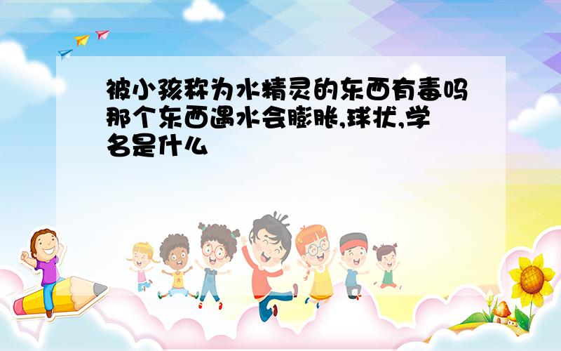 被小孩称为水精灵的东西有毒吗那个东西遇水会膨胀,球状,学名是什么