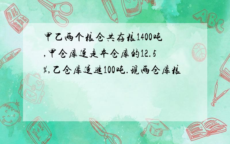 甲乙两个粮仓共存粮1400吨,甲仓库运走本仓库的12.5%,乙仓库运进100吨.现两仓库粮