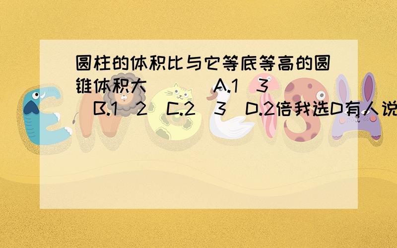 圆柱的体积比与它等底等高的圆锥体积大(   )A.1／3  B.1／2  C.2／3  D.2倍我选D有人说选C请大家讨论.用充分的理由让选C的服他为什么去选C 呢？他说圆柱体积V＝SH，那么圆锥的体积V＝1／3SH因此