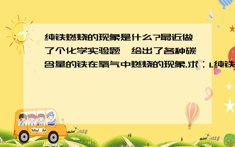 纯铁燃烧的现象是什么?最近做了个化学实验题,给出了各种碳含量的铁在氧气中燃烧的现象.求：1.纯铁在氧气中燃烧是否火星四射.2.铁在纯氧中燃烧现象中的火星四射是否与碳元素含量有关?3