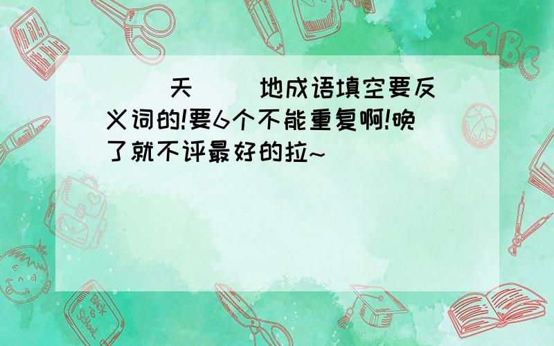 ( )天( )地成语填空要反义词的!要6个不能重复啊!晚了就不评最好的拉~