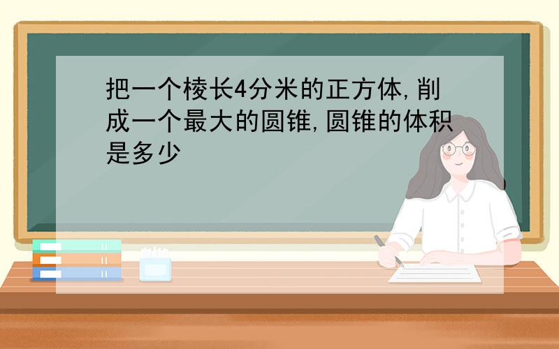 把一个棱长4分米的正方体,削成一个最大的圆锥,圆锥的体积是多少