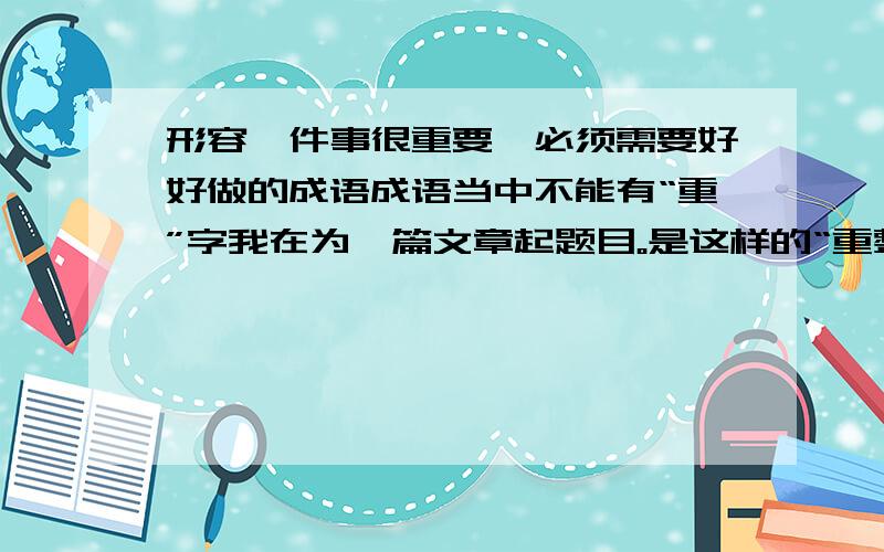 形容一件事很重要,必须需要好好做的成语成语当中不能有“重”字我在为一篇文章起题目。是这样的“重整旗鼓做事业，XXXX重文化”，XXXX部分用什么成语合适？