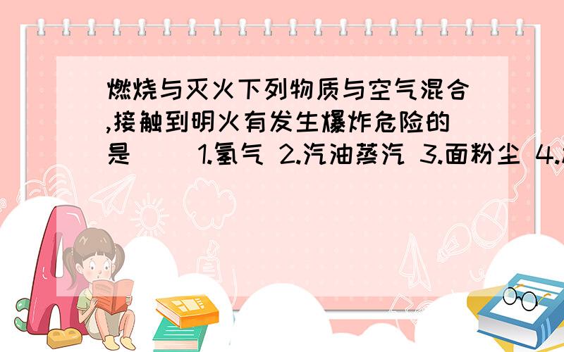 燃烧与灭火下列物质与空气混合,接触到明火有发生爆炸危险的是（ ）1.氢气 2.汽油蒸汽 3.面粉尘 4.棉尘 5.天然气A.1 B.1 2 5 C.1 2 3 5 D.1 2 3 4 5