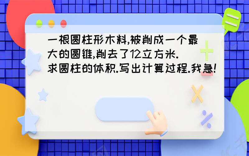 一根圆柱形木料,被削成一个最大的圆锥,削去了12立方米.求圆柱的体积.写出计算过程.我急!