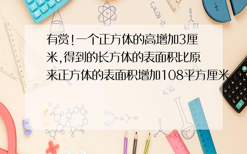 有赏!一个正方体的高增加3厘米,得到的长方体的表面积比原来正方体的表面积增加108平方厘米,原来正方体的表面积是多少平方厘米?