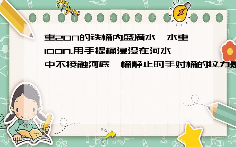 重20N的铁桶内盛满水,水重100N.用手提桶浸没在河水中不接触河底,桶静止时手对桶的拉力是A小于20NB等于20NC介于20N和120N之间D等于120N我认为是A,为什么?