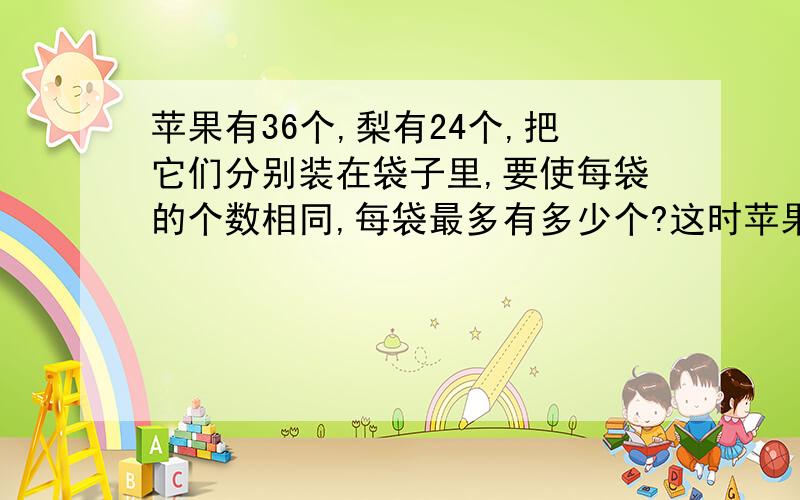 苹果有36个,梨有24个,把它们分别装在袋子里,要使每袋的个数相同,每袋最多有多少个?这时苹果、梨分...苹果有36个,梨有24个,把它们分别装在袋子里,要使每袋的个数相同,每袋最多有多少个?这