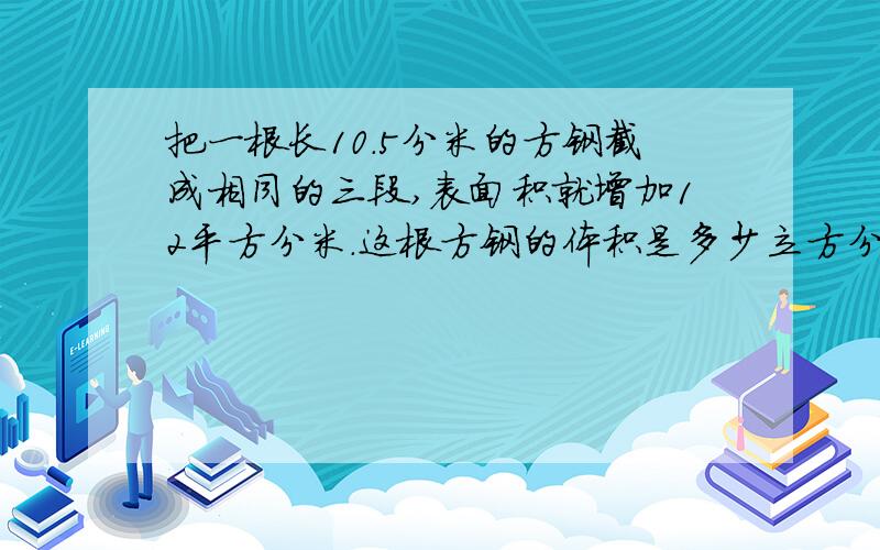 把一根长10.5分米的方钢截成相同的三段,表面积就增加12平方分米.这根方钢的体积是多少立方分米?需要算式和具体运算过程!