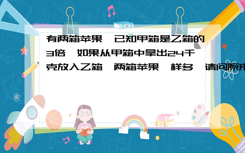 有两箱苹果,已知甲箱是乙箱的3倍,如果从甲箱中拿出24千克放入乙箱,两箱苹果一样多,请问原来甲箱比乙箱请问原来甲箱比乙箱重多少千克?甲箱有多少千克?