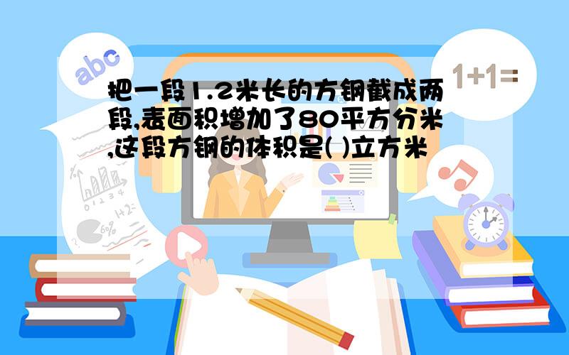 把一段1.2米长的方钢截成两段,表面积增加了80平方分米,这段方钢的体积是( )立方米