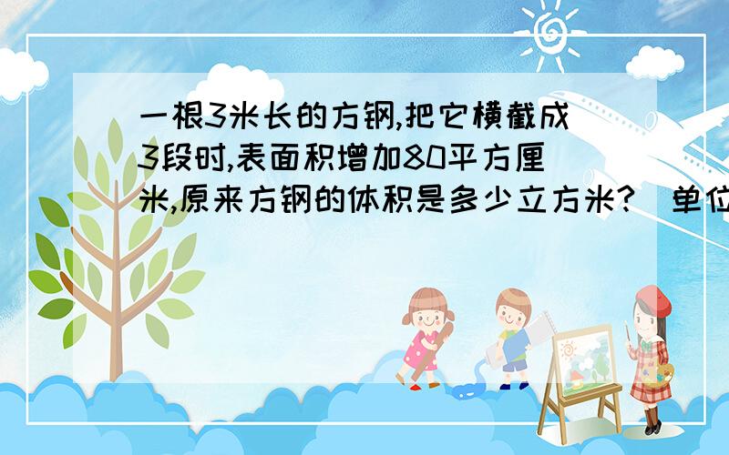 一根3米长的方钢,把它横截成3段时,表面积增加80平方厘米,原来方钢的体积是多少立方米?（单位不一样）