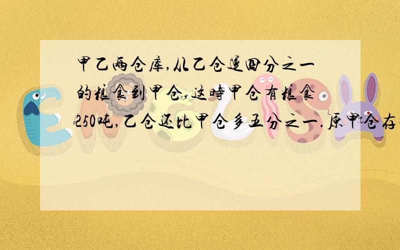 甲乙两仓库,从乙仓运四分之一的粮食到甲仓,这时甲仓有粮食250吨,乙仓还比甲仓多五分之一.原甲仓存粮多少吨必须用六年级的方程,不能有两个未知数.