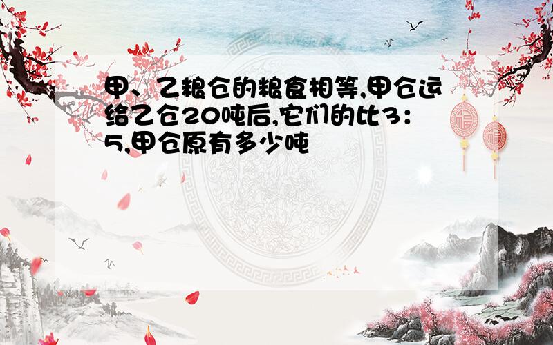 甲、乙粮仓的粮食相等,甲仓运给乙仓20吨后,它们的比3：5,甲仓原有多少吨