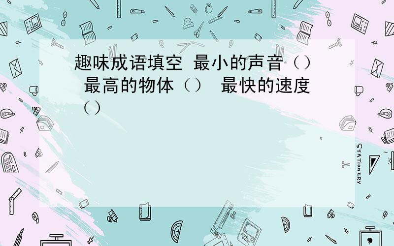 趣味成语填空 最小的声音（） 最高的物体（） 最快的速度（）