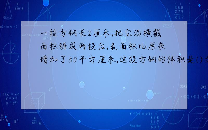 一段方钢长2厘米,把它沿横截面积锯成两段后,表面积比原来增加了50平方厘米,这段方钢的体积是()立方厘米.