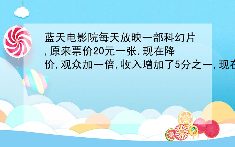 蓝天电影院每天放映一部科幻片,原来票价20元一张,现在降价,观众加一倍,收入增加了5分之一,现在电影票