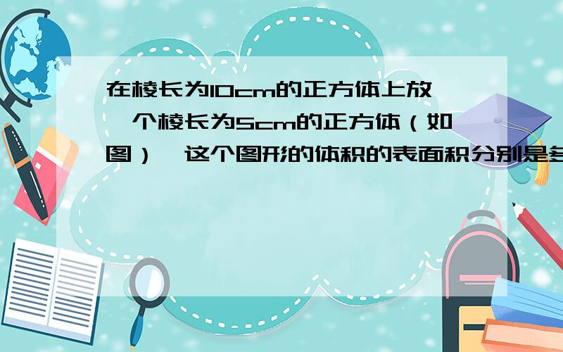 在棱长为10cm的正方体上放一个棱长为5cm的正方体（如图）,这个图形的体积的表面积分别是多少?