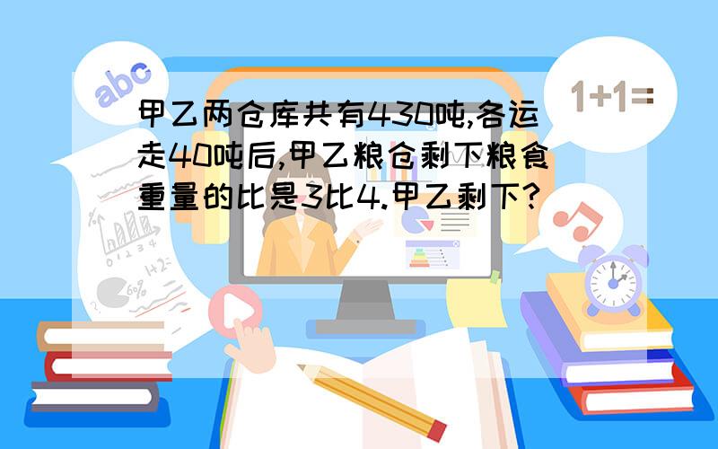 甲乙两仓库共有430吨,各运走40吨后,甲乙粮仓剩下粮食重量的比是3比4.甲乙剩下?