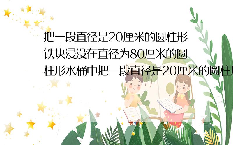 把一段直径是20厘米的圆柱形铁块浸没在直径为80厘米的圆柱形水桶中把一段直径是20厘米的圆柱形铁块浸没在直径为80厘米的圆柱形水桶中,水刚好满,取出铁块后,水面下降了4厘米.这段铁块长