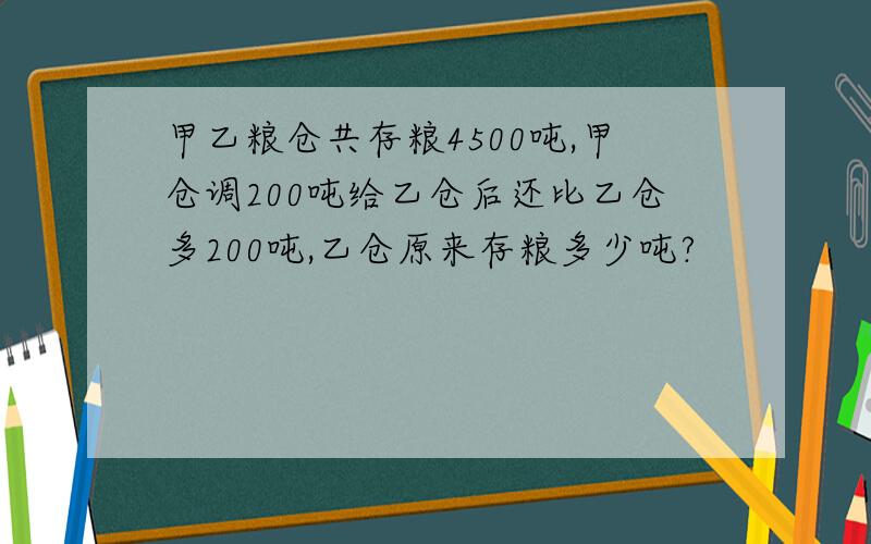 甲乙粮仓共存粮4500吨,甲仓调200吨给乙仓后还比乙仓多200吨,乙仓原来存粮多少吨?