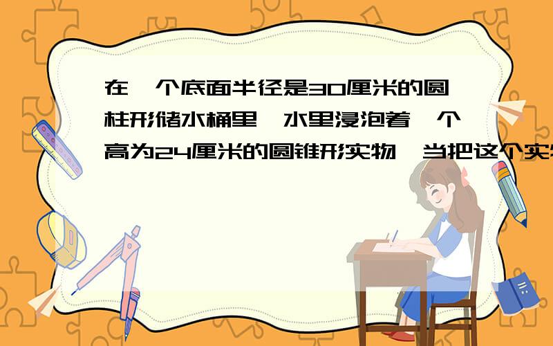 在一个底面半径是30厘米的圆柱形储水桶里,水里浸泡着一个高为24厘米的圆锥形实物,当把这个实物从储水桶中取出时,桶里的水面下降了2厘米,求圆锥形十实物的底面半径是多少?