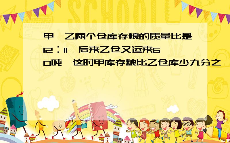 甲、乙两个仓库存粮的质量比是12：11,后来乙仓又运来60吨,这时甲库存粮比乙仓库少九分之一.一仓库原...甲、乙两个仓库存粮的质量比是12：11,后来乙仓又运来60吨,这时甲库存粮比乙仓库少