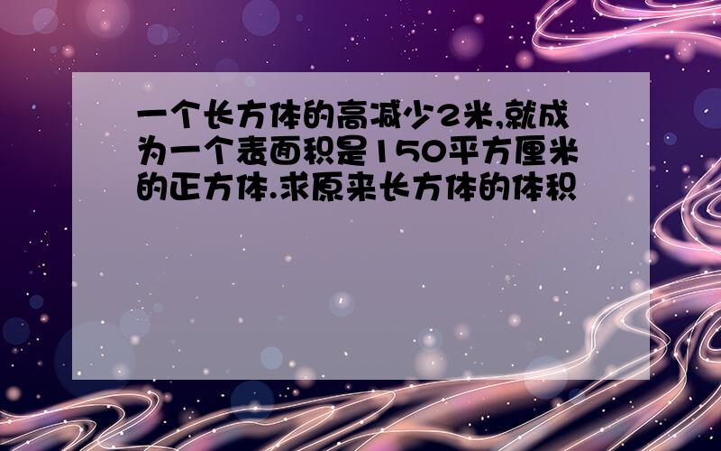 一个长方体的高减少2米,就成为一个表面积是150平方厘米的正方体.求原来长方体的体积