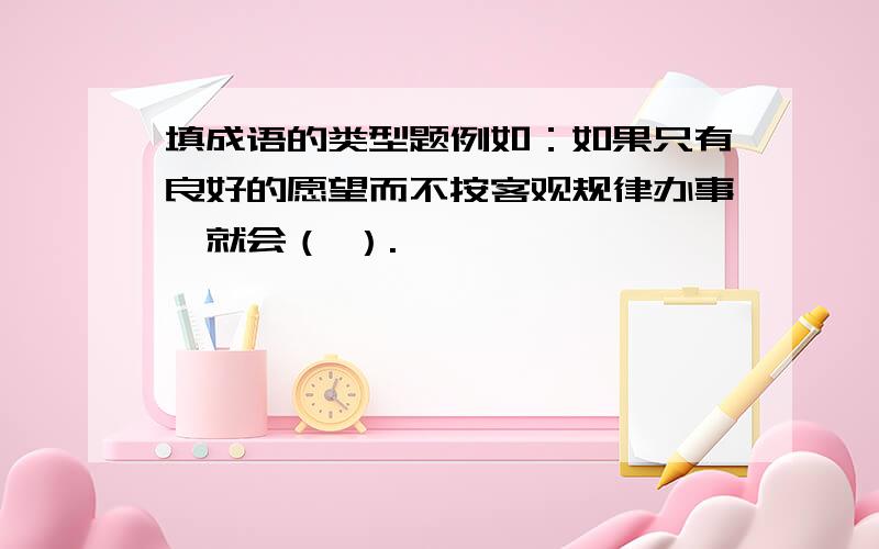 填成语的类型题例如：如果只有良好的愿望而不按客观规律办事,就会（ ）.