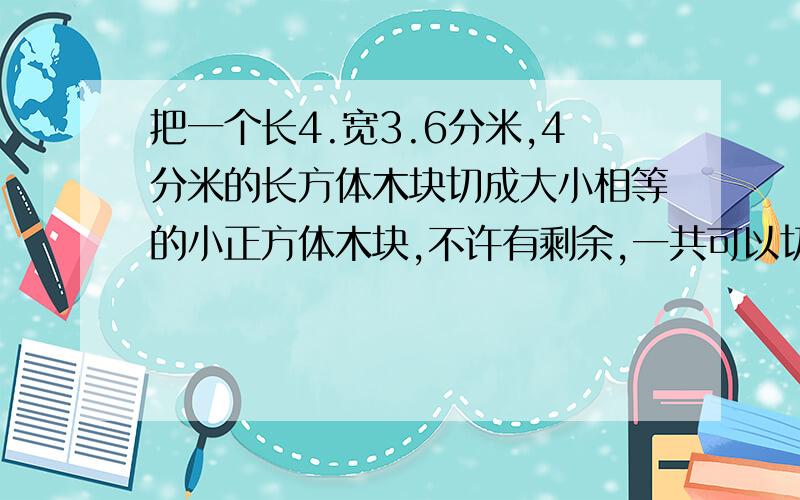 把一个长4.宽3.6分米,4分米的长方体木块切成大小相等的小正方体木块,不许有剩余,一共可以切成多少个小正方体