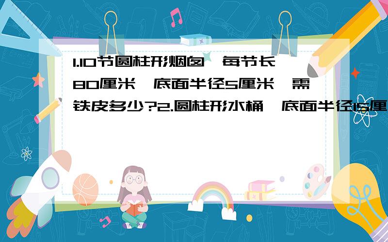 1.10节圆柱形烟囱,每节长80厘米,底面半径5厘米,需铁皮多少?2.圆柱形水桶,底面半径15厘米,高40厘米求容积.3.圆锥形沙堆9.42吨,底面周长12.56米,每30米重1.5吨,求出沙堆的高.（1.2.3题都有算式）（1