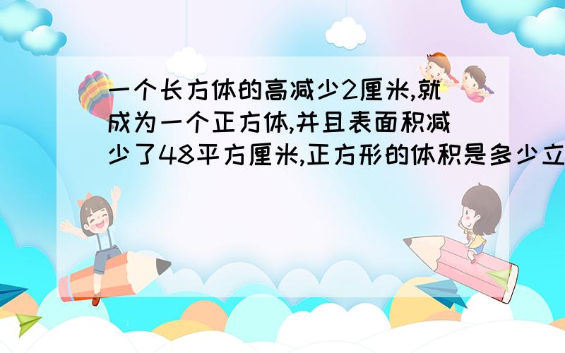 一个长方体的高减少2厘米,就成为一个正方体,并且表面积减少了48平方厘米,正方形的体积是多少立方厘米.不要用方程,要用算数的方式写,要写明什么符号代表什么,要写清过程.（答题的人要