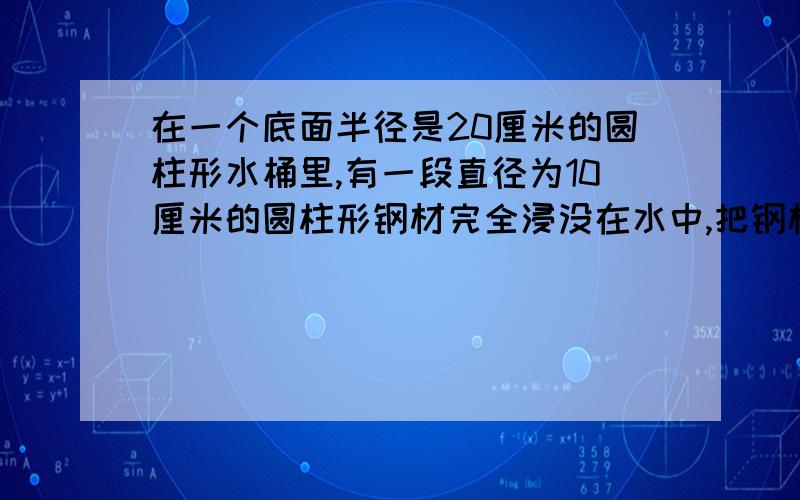 在一个底面半径是20厘米的圆柱形水桶里,有一段直径为10厘米的圆柱形钢材完全浸没在水中,把钢材从桶里取出后,桶里的水下降了3厘米,求这段钢材的长.