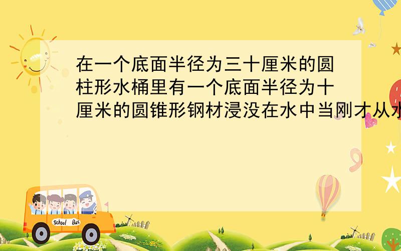 在一个底面半径为三十厘米的圆柱形水桶里有一个底面半径为十厘米的圆锥形钢材浸没在水中当刚才从水桶中取出时同里的水面下降了一厘米这个圆锥形钢材的高是多少厘米