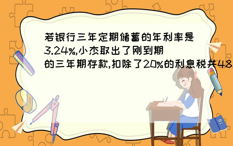 若银行三年定期储蓄的年利率是3.24%,小杰取出了刚到期的三年期存款,扣除了20%的利息税共48.6元,问小杰在三年前存入的本金是多少元?