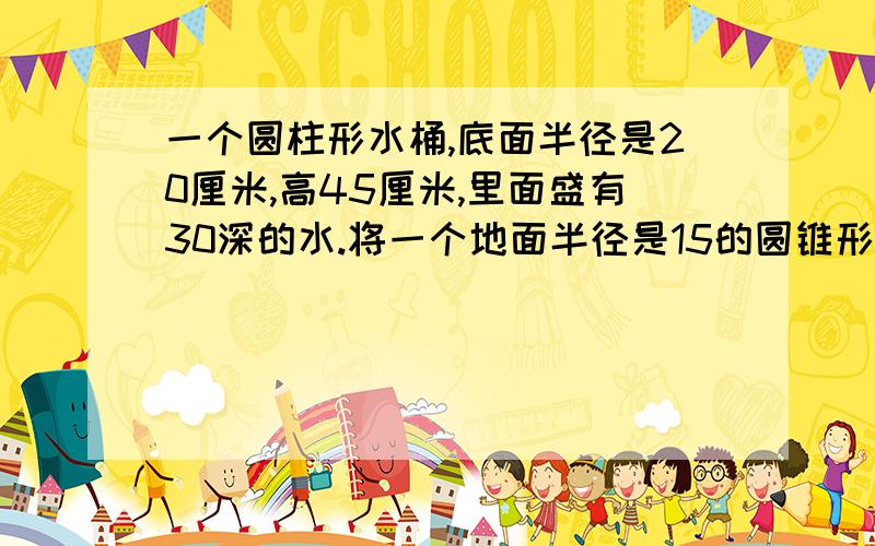 一个圆柱形水桶,底面半径是20厘米,高45厘米,里面盛有30深的水.将一个地面半径是15的圆锥形铁块完全沉入水里,水面上升了3厘米,圆锥的高是多少厘米?