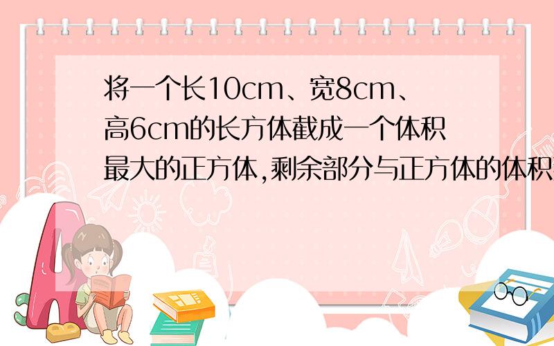 将一个长10cm、宽8cm、高6cm的长方体截成一个体积最大的正方体,剩余部分与正方体的体积那个大?大多少?