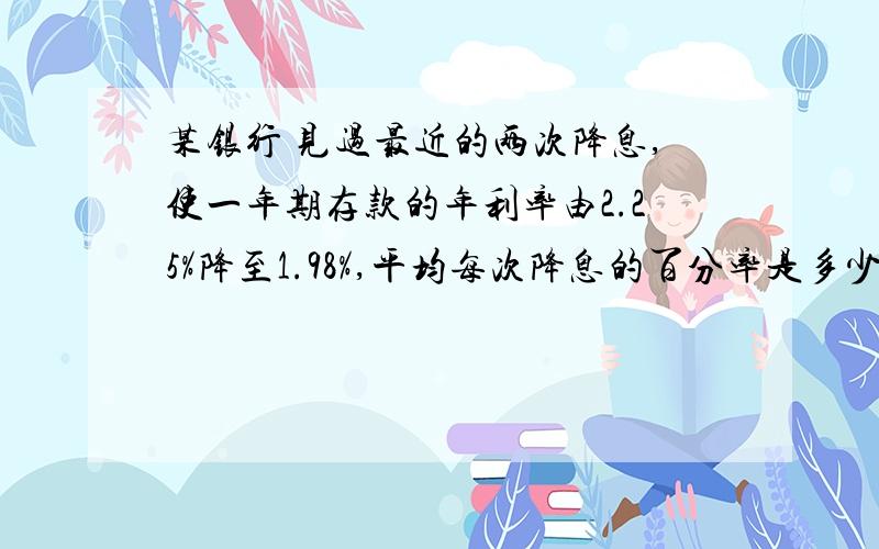 某银行 见过最近的两次降息,使一年期存款的年利率由2.25%降至1.98%,平均每次降息的百分率是多少?