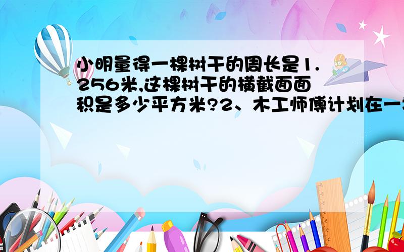 小明量得一棵树干的周长是1.256米,这棵树干的横截面面积是多少平方米?2、木工师傅计划在一块长12dm,宽5dm的长方形木板上锯下一个最大的圆.（1）这个圆的面积是多少平方分米?（2）锯去圆