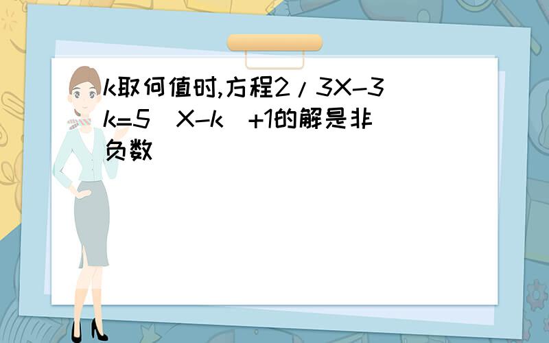 k取何值时,方程2/3X-3k=5(X-k)+1的解是非负数