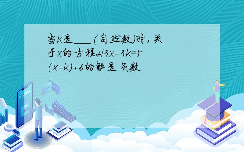 当k是___(自然数)时,关于x的方程2/3x-3k=5(x-k)+6的解是负数