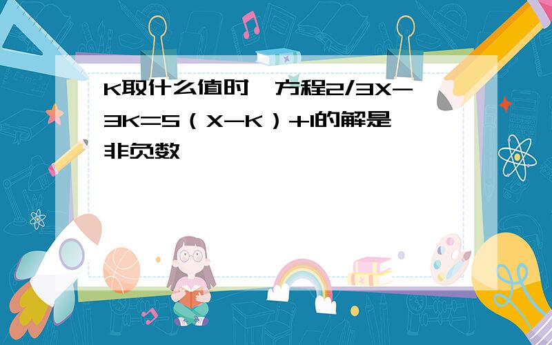 K取什么值时,方程2/3X-3K=5（X-K）+1的解是非负数