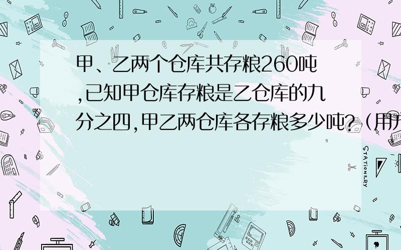 甲、乙两个仓库共存粮260吨,已知甲仓库存粮是乙仓库的九分之四,甲乙两仓库各存粮多少吨?（用方程解）饲养场养鹅200只，是养鸭只数的四分之一，养鸭只数又是养鸡只数的九分之四，饲养