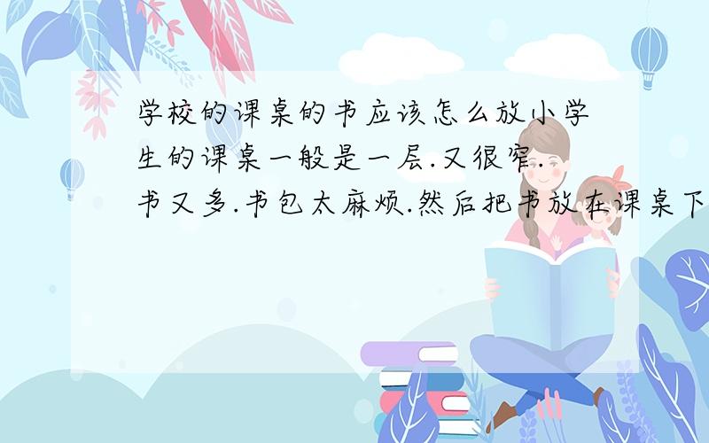 学校的课桌的书应该怎么放小学生的课桌一般是一层.又很窄.书又多.书包太麻烦.然后把书放在课桌下.抽书的时候上层的书很容易歪或者掉在地上.请问书应该怎么放方便?注意：要是竖着放的