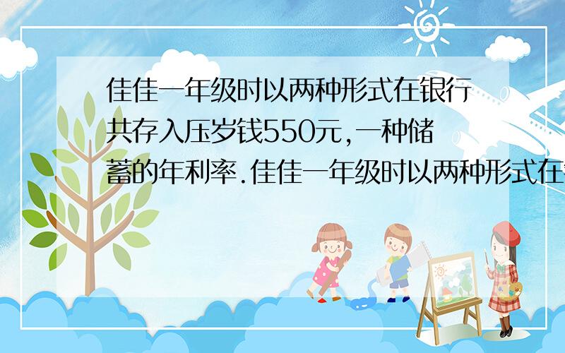 佳佳一年级时以两种形式在银行共存入压岁钱550元,一种储蓄的年利率.佳佳一年级时以两种形式在银行共存入压岁钱550元,一种储蓄的年利率为2.25%,另一种的年利率为0.98%,利息税率为20%（数据