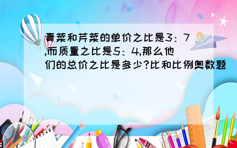 青菜和芹菜的单价之比是3：7,而质量之比是5：4,那么他们的总价之比是多少?比和比例奥数题