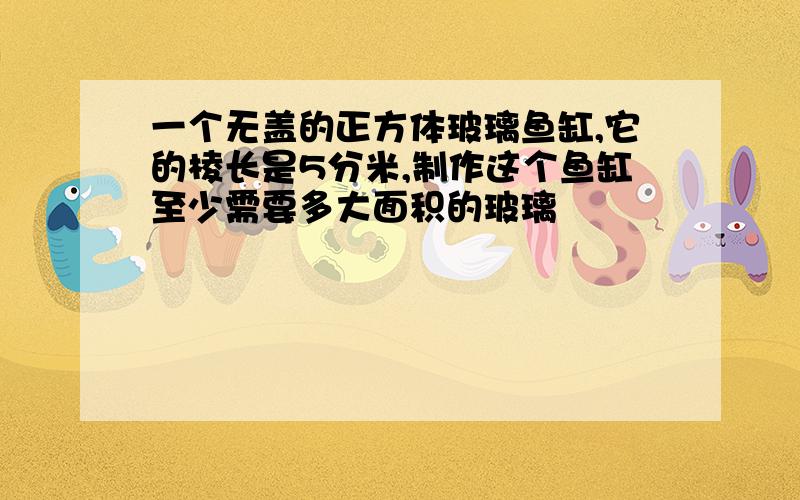 一个无盖的正方体玻璃鱼缸,它的棱长是5分米,制作这个鱼缸至少需要多大面积的玻璃