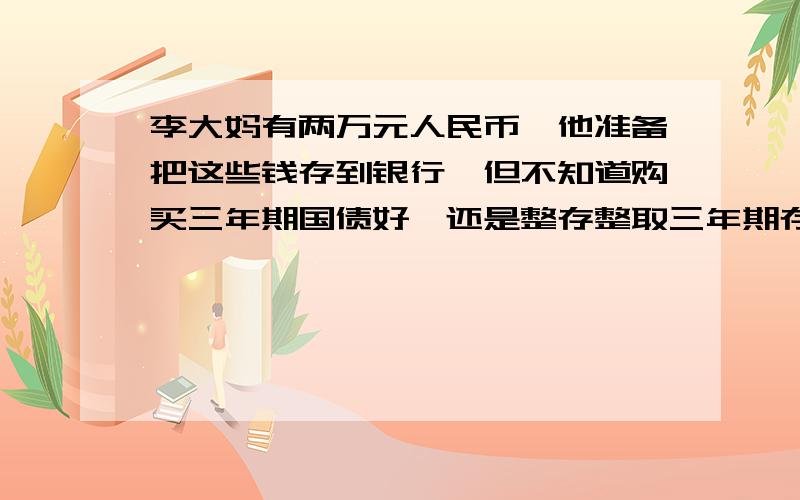 李大妈有两万元人民币,他准备把这些钱存到银行,但不知道购买三年期国债好,还是整存整取三年期存款好,请你按现在的利率帮李大妈算一算,选择哪种方式收益大?相差多少?三年期国债利率是