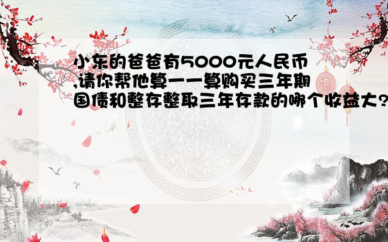 小东的爸爸有5000元人民币,请你帮他算一一算购买三年期国债和整存整取三年存款的哪个收益大?相差多少元?(有2问!)